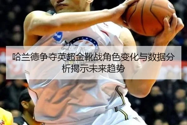 哈兰德争夺英超金靴战角色变化与数据分析揭示未来趋势 - bifenzhibo