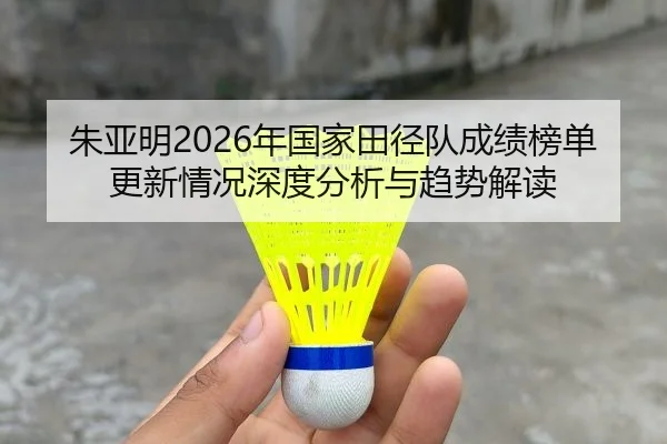 朱亚明2026年国家田径队成绩榜单更新情况深度分析与趋势解读